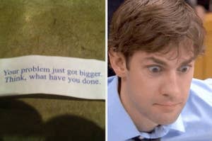 A fortune cookie that reads your problem just got bigger think what have you done next to Jim Halpert looking wide-eyed