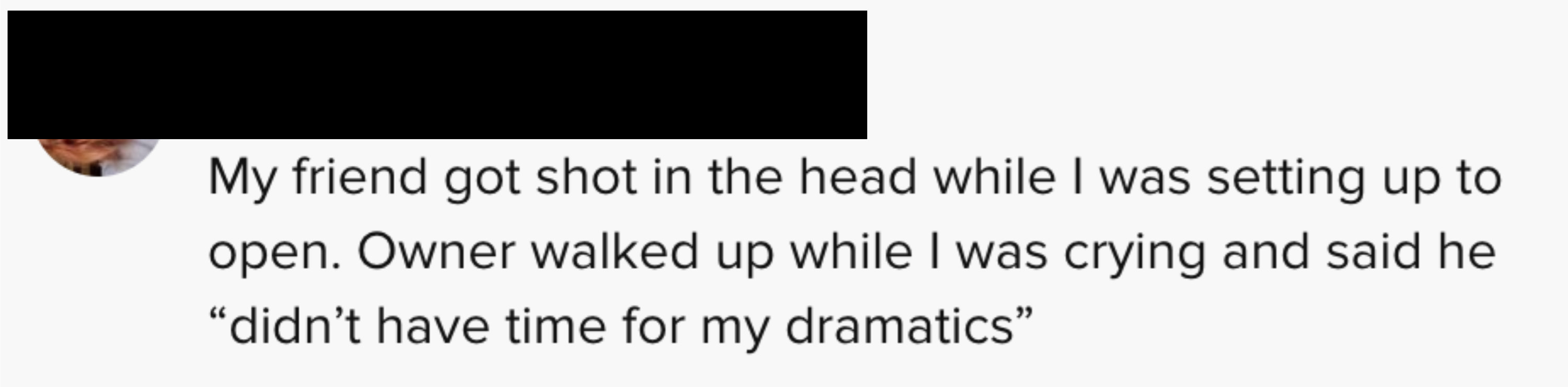 One person said &quot;My friend got shot in the head while I was setting up to open. Owner walked up while I was crying and said he didn&#x27;t have time for my dramatics&quot;