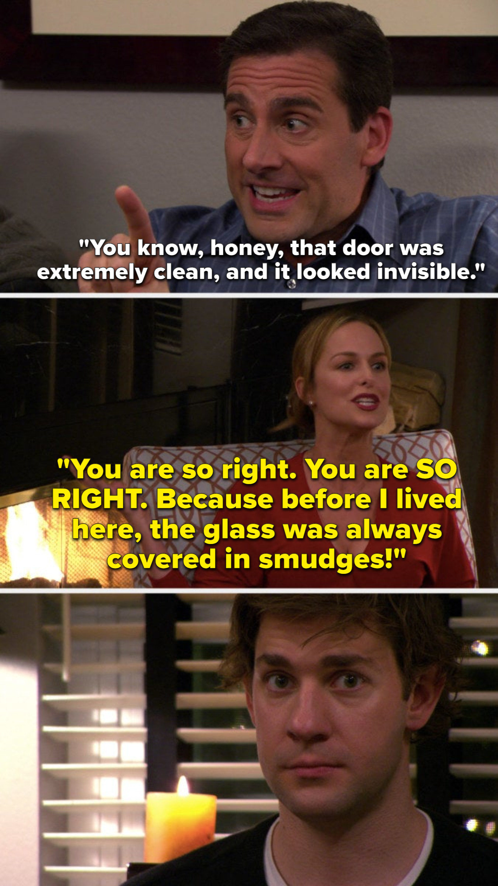 Michael says, You know, honey, that door was extremely clean, and it looked invisible, and Jan says, You are so right, You are SO RIGHT, because before I lived here, the glass was always covered in smudges, and Jim looks at the camera uncomfortably