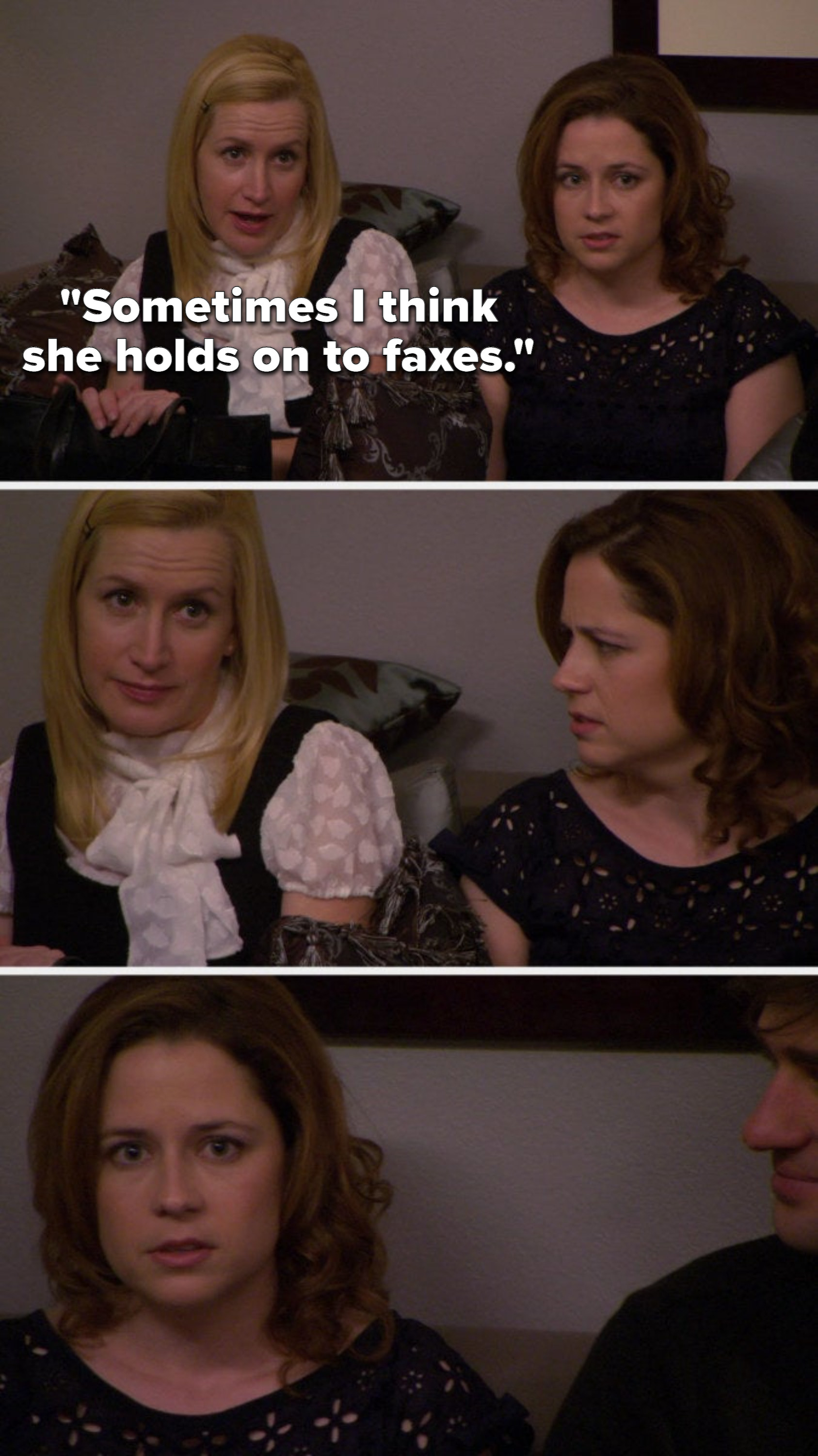 Angela says, Sometimes I think she holds on to faxes and Pam looks at Angela like what the hell and then Pam looks at the camera and Jim is amused