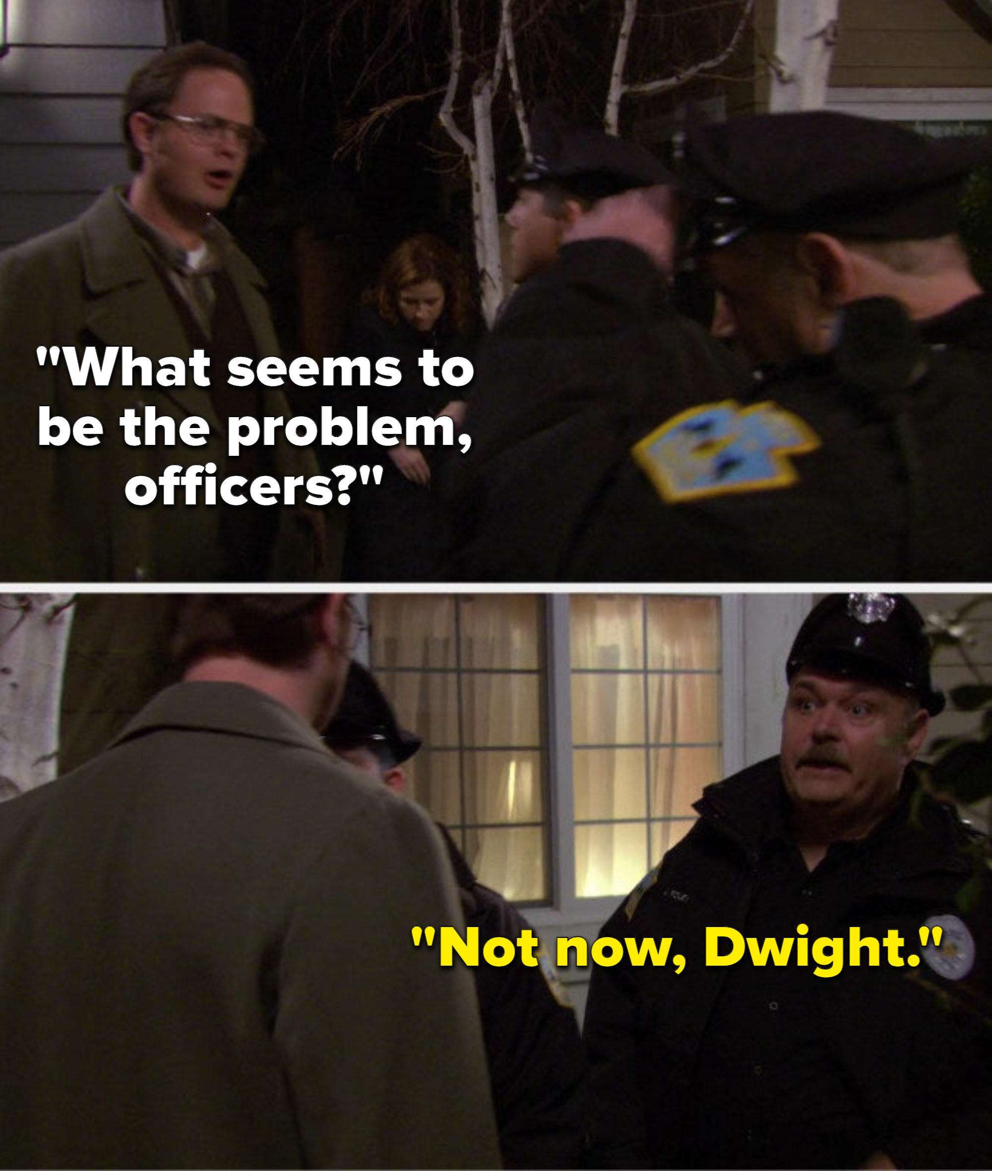 Dwight says, What seems to be the problem, officers, and one of the police officers says, Not now, Dwight