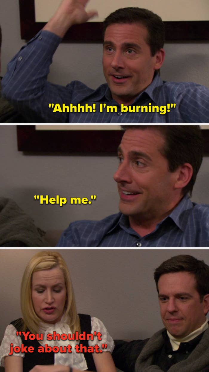 In the episode Dinner Party, Michael says, Ahhhh, I&#x27;m burning, Help me, and Angela says, You shouldn&#x27;t joke about that