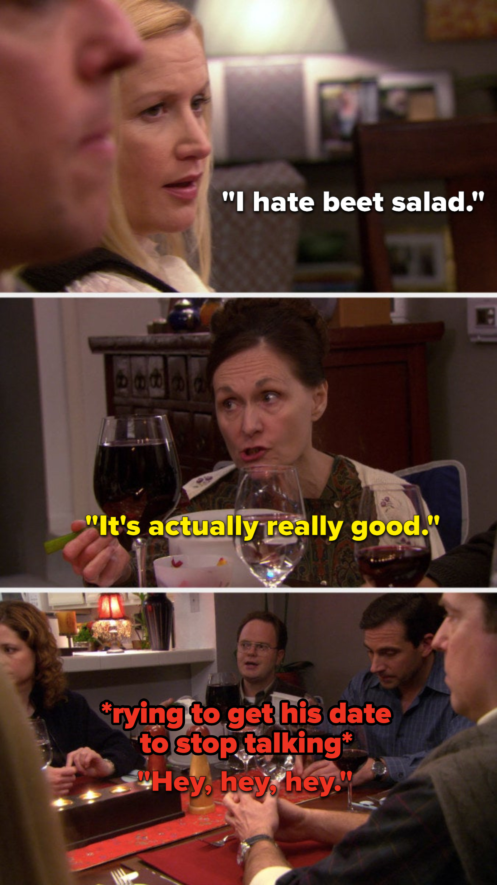 Angela says, I hate beet salad, Dwight&#x27;s date says, It&#x27;s actually really good, and Dwight says, Hey, hey, hey to get his date to stop talking
