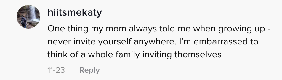 One thing my mom always told me when growing up- never invite yourself anywhere. I&#x27;m embarrassed to think of a whole family inviting themselves