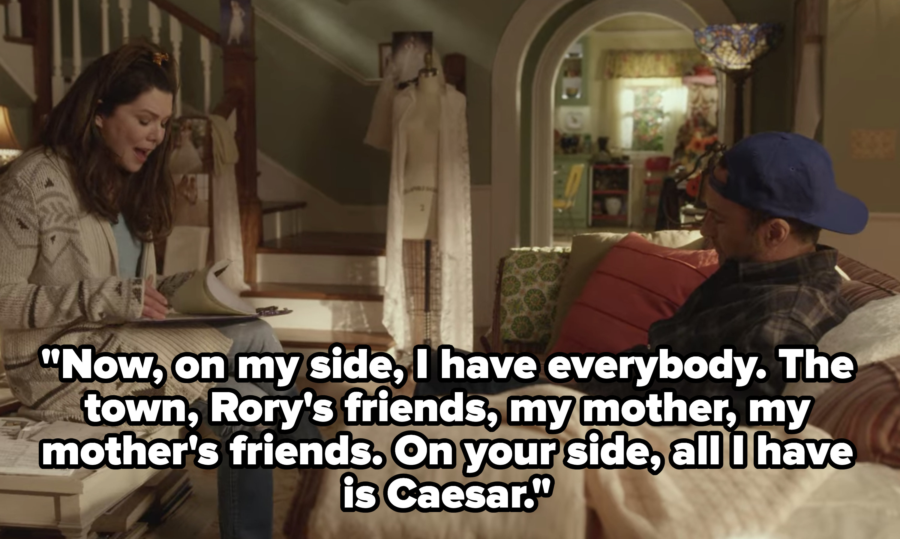 Lorelai saying to Luke &quot;Now, on my side, I have everybody. The town, Rory&#x27;s friends, my mother, my mother&#x27;s friends. On your side, all I have is Caesar&quot;