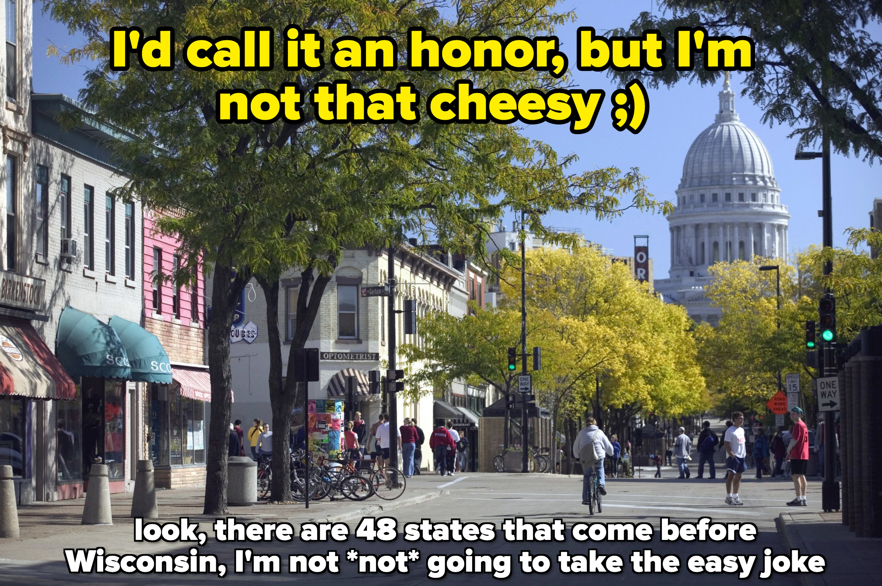 A madison street, with caption: I&#x27;d call it an honor, but I&#x27;m not that cheesy (winking face), plus below: look, there are 48 states that come before Wisconsin, I&#x27;m not not going to take the easy joke