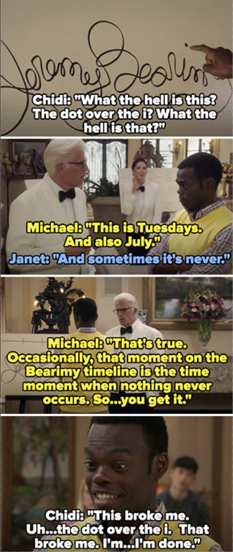 Chidi asks what the dot above the i in jeremy bearamy means, and michael and janet say it&#x27;s tuesdays, july, and sometimes never — Chidi says &quot;this broke me...uh...the dot over the i...that broke me. I&#x27;m...I&#x27;m done&quot;