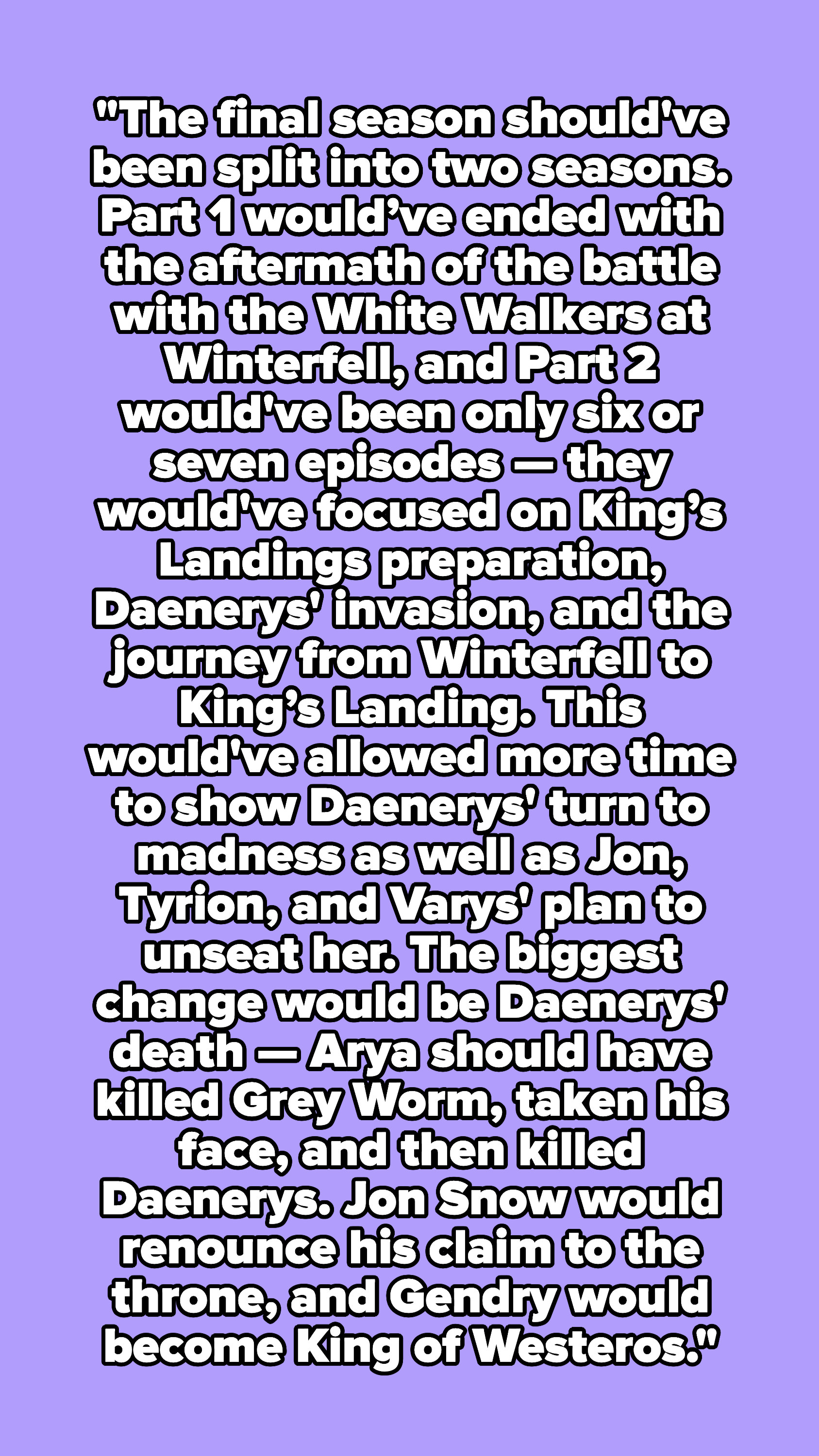 &quot;The final season should&#x27;ve been split into two seasons. Part 1 would’ve ended with the aftermath of the battle with the White Walkers at Winterfell and Part 2 would&#x27;ve been only 6 or 7 episodes.&quot;