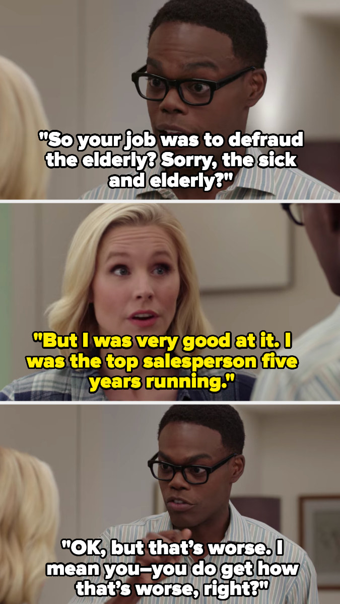 Chidi: &quot;so your job was to defraud the elderly? sorry, the sick and elderly?&quot; Eleanor: &quot;But I was very good at it; i was the top salesperson 5 years running&quot; chidi: &quot;okay, but that&#x27;s worse. i mean, you — you do get how that&#x27;s worse, right?&quot;