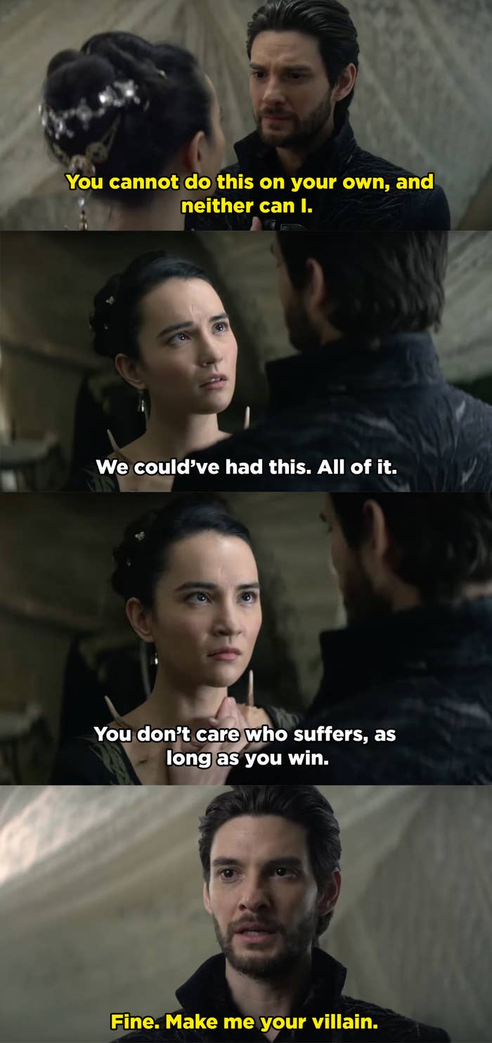 The Darkling tells Alina that he needs her help and she needs his, but she refuses and says they could've had everything together, but he was too selfish. And he responds with "Fine. Make me your villain."