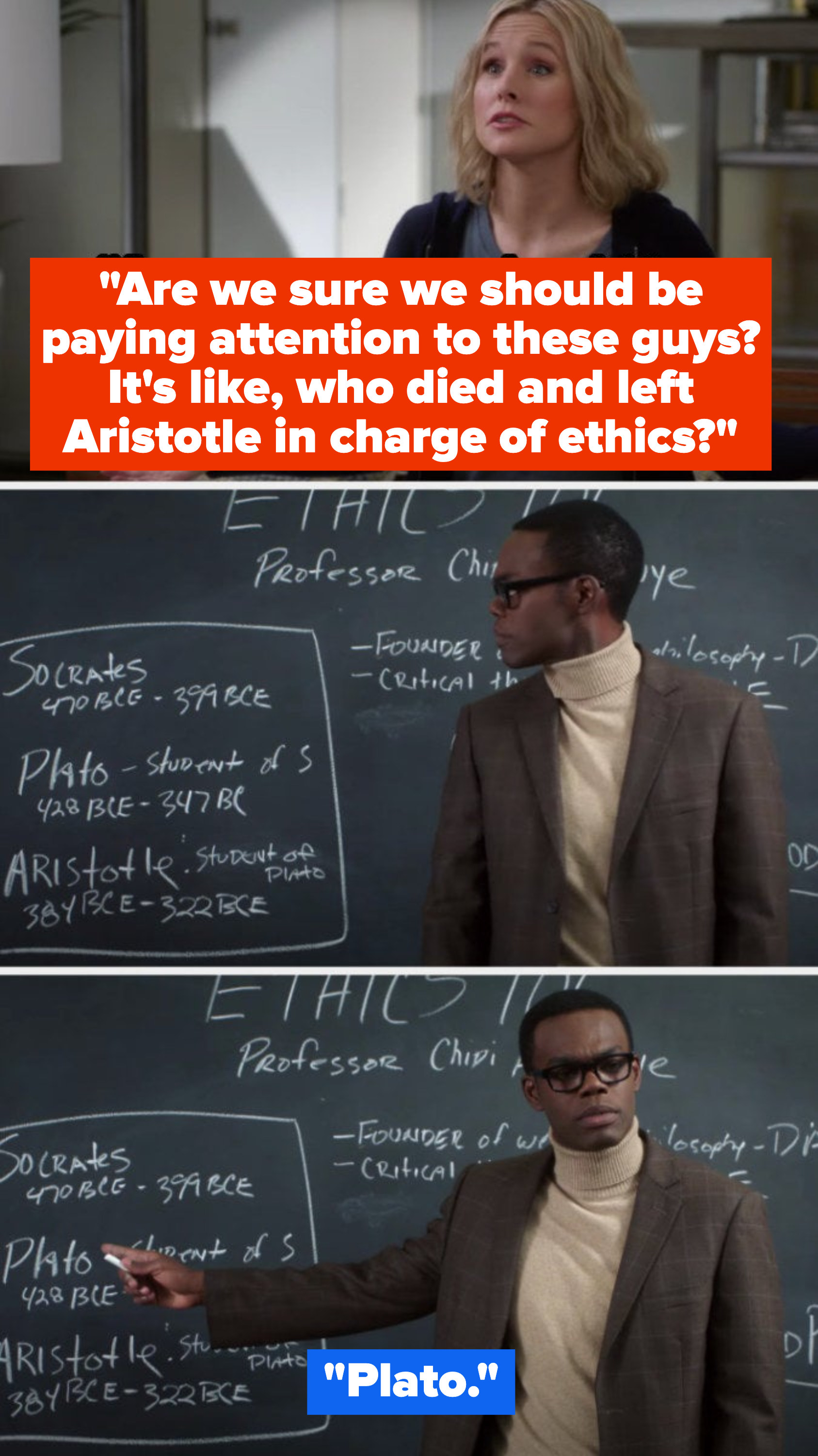Eleanor: &quot;Are we sure we should be paying attention to these guys? It&#x27;s like, who died and left Aristotle in charge of ethics?&quot; Chidi: (pointing to chalkboard) &quot;Plato&quot;