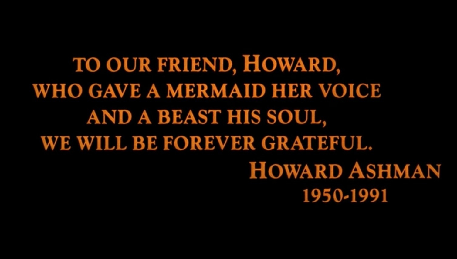 A dedication to Howard Ashman in the end credits of &quot;Beauty and the Beast&quot; reads, &quot;To our friend, Howard, who gave a mermaid her voice and a beast his soul, we will be forever grateful&quot;