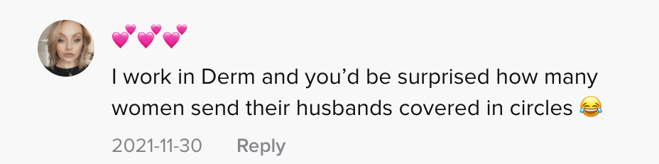 One person commented "I work in Derm and you'd be surprised how many women send their husbands covered in circles [laughing, crying emojis]