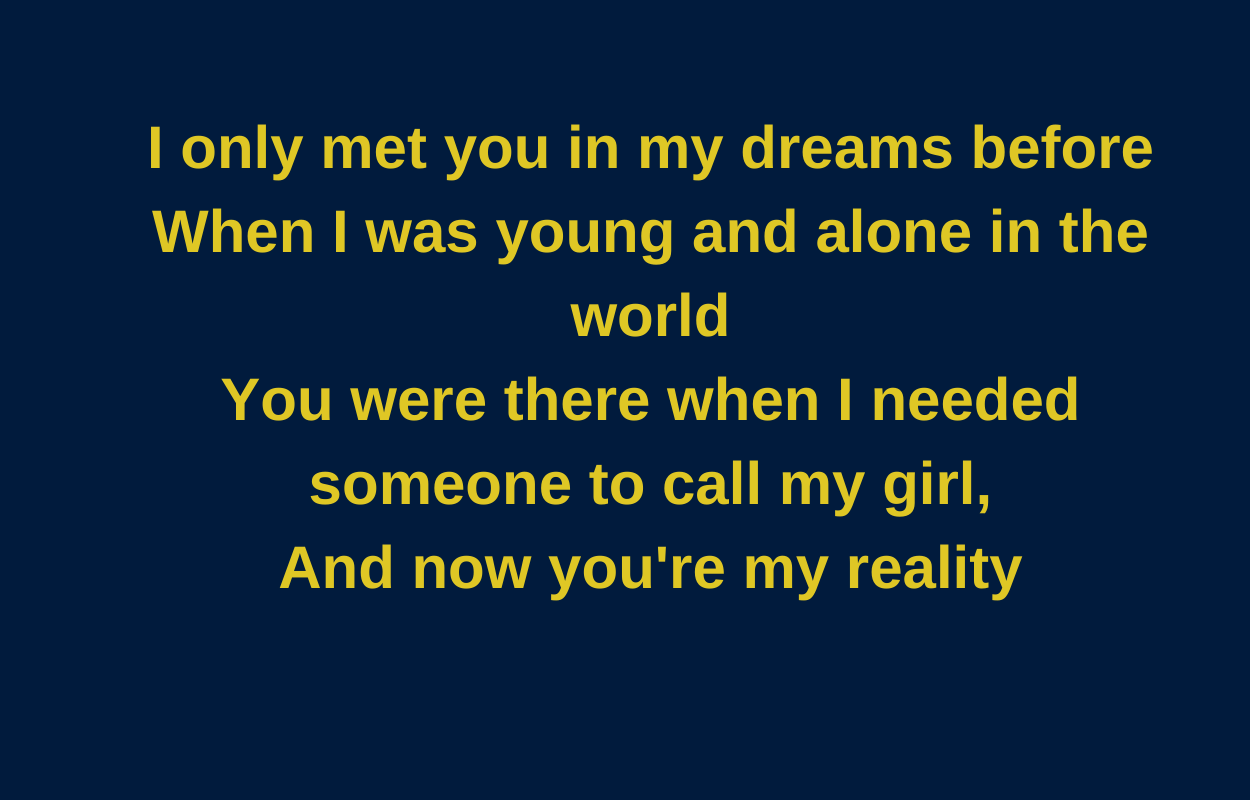 I only met you in my dreams before when I was young and alone in the world You were there when I needed someone to call my girl, And now you&#x27;re my reality