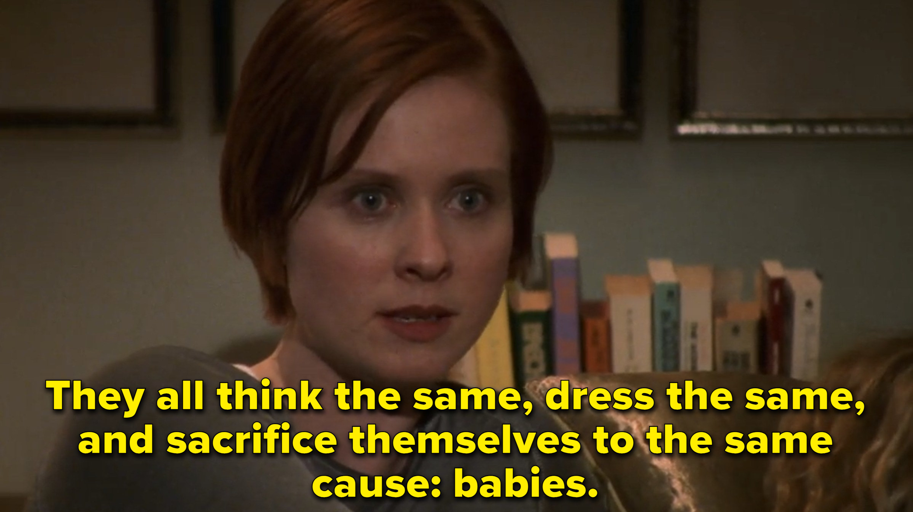 Miranda from Sex and the City saying: They all think the same, dress the same, and sacrifice themselves to the same cause: babies.