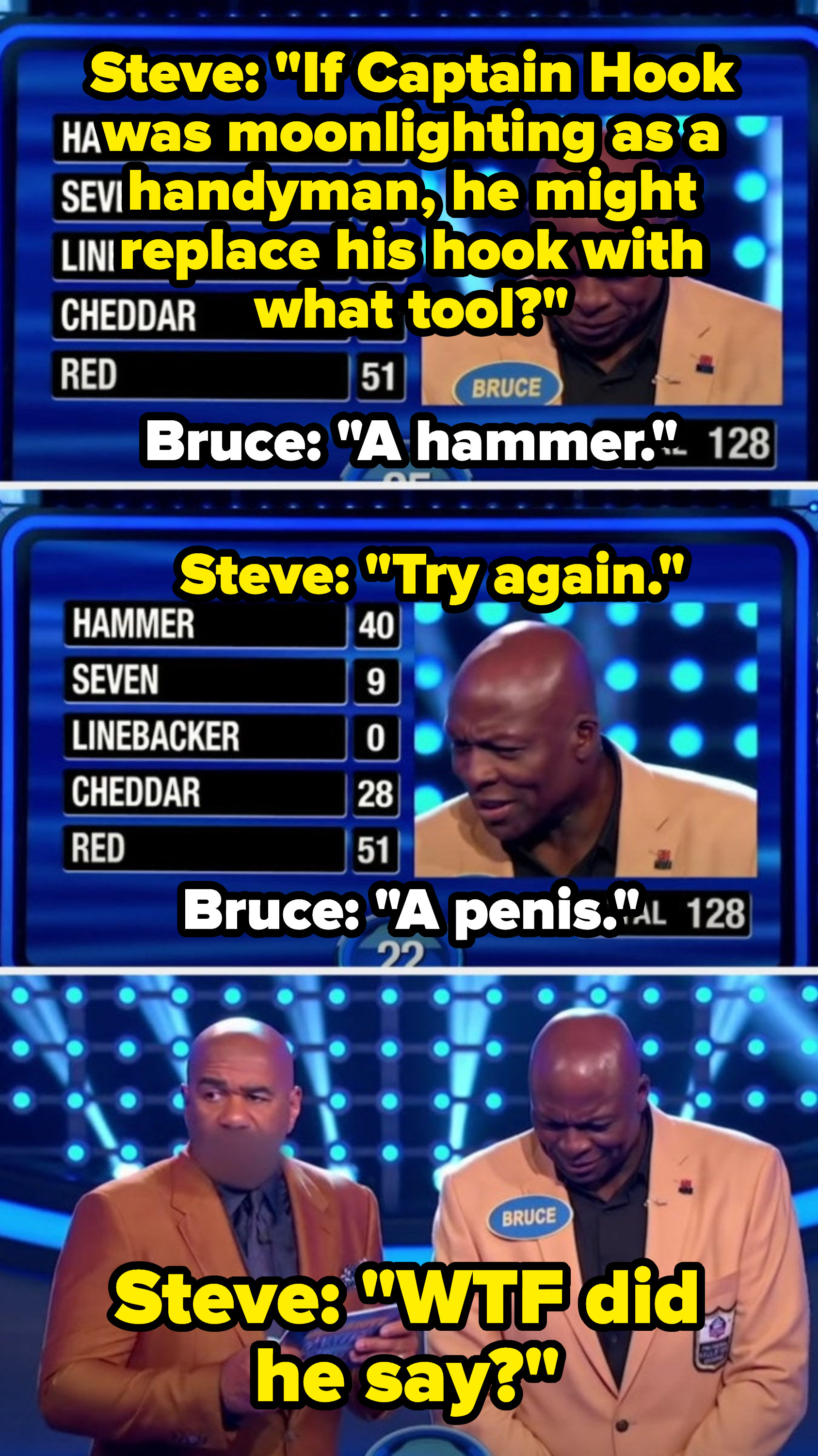 Steve says, &quot;If Captain Hook was moonlighting as a handyman, he might replace his hook with what tool?&quot; and contestant Bruce Smith says, &quot;A hammer&quot; Steve says, &quot;Try again,&quot; to which Bruce replies: &quot;A penis,&quot; and Steve goes, &quot;WTF did he say?&quot;