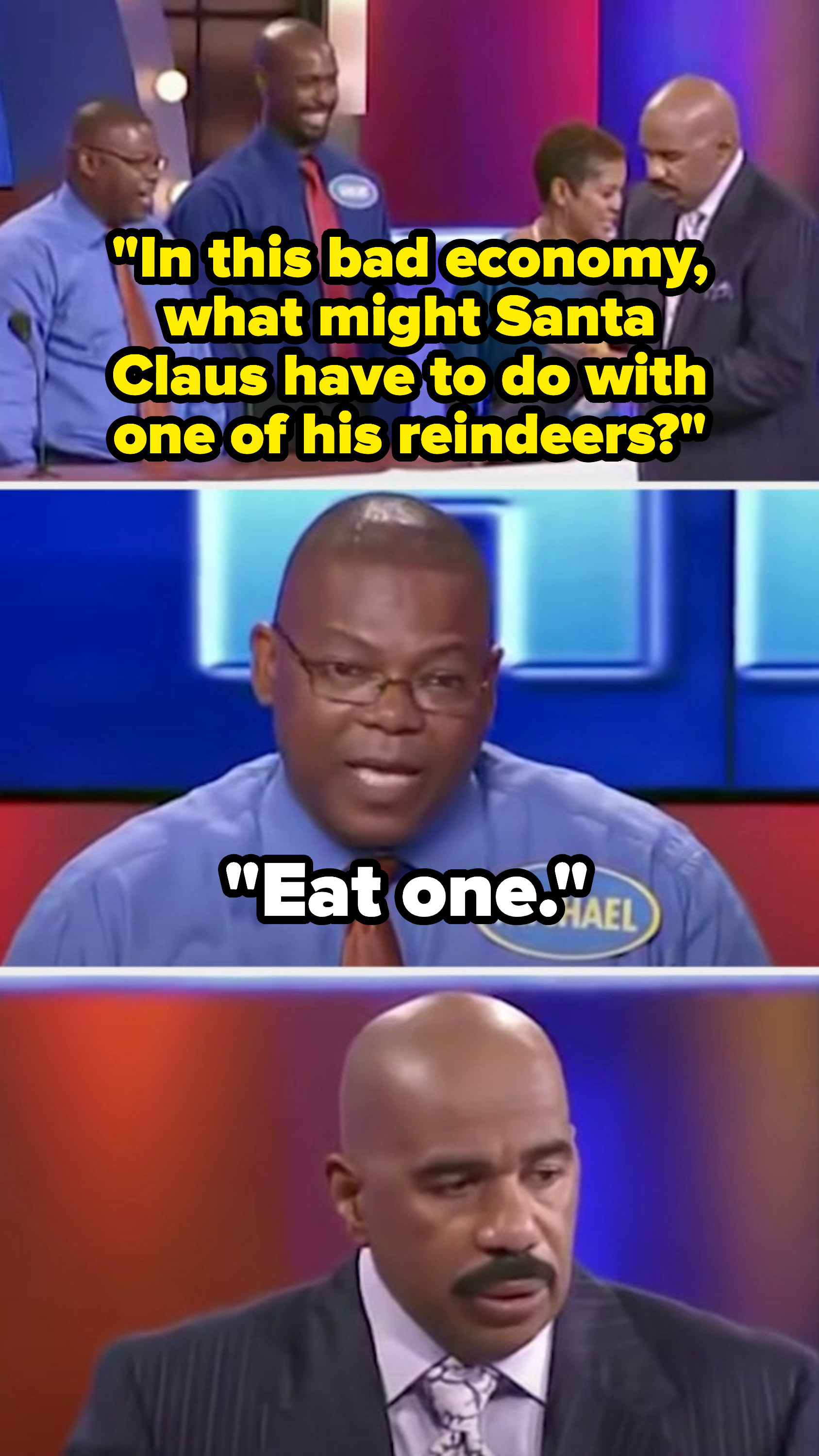 Steve asks, &quot;In this bad economy, what might Santa Claus have to do with one of his reindeers?&quot; and a contestant says, &quot;Eat one,&quot; leaving Steve looking deeply concerned