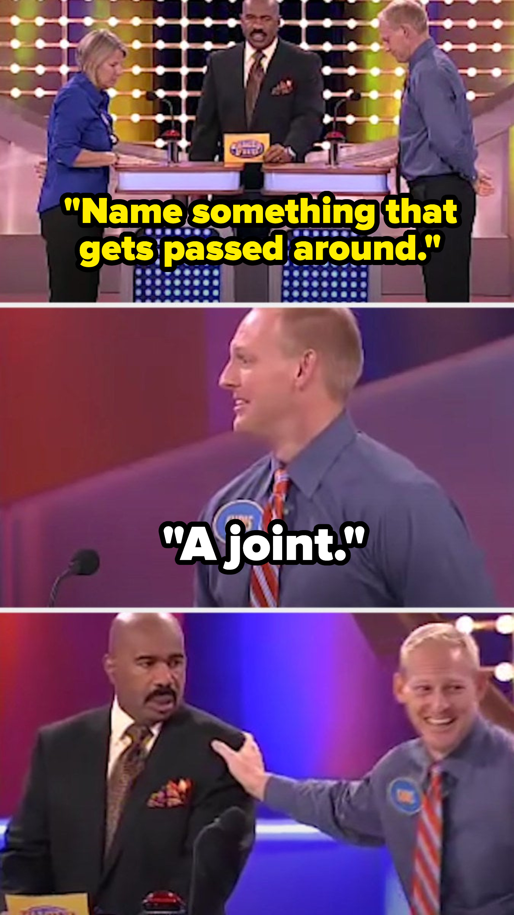 Steve says, &quot;Name something that gets passed around,&quot; and a contestant says, &quot;A joint,&quot; making Steve stare at the contestant in shock as he continues laughing