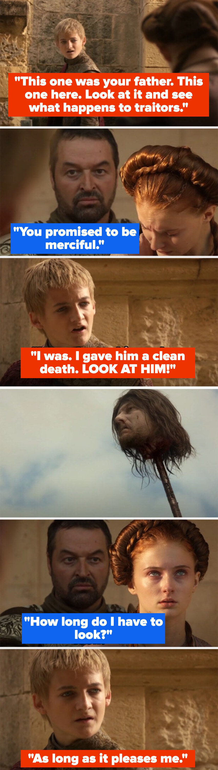 Joffrey shows off Sansa&#x27;s father&#x27;s dismembered head to her, telling her to see what happens to traitors – Sansa said Joffrey promised to be merciful, and Joffrey said he was, then forces Sansa to look at Ned&#x27;s head
