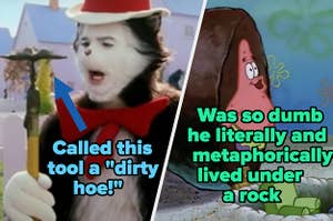 The cat from "The Cat in the Hat" called a gardening hoe a "dirty hoe" and Patrick from "SpongBob" was so dumb he literally and metaphorically lived under a rock