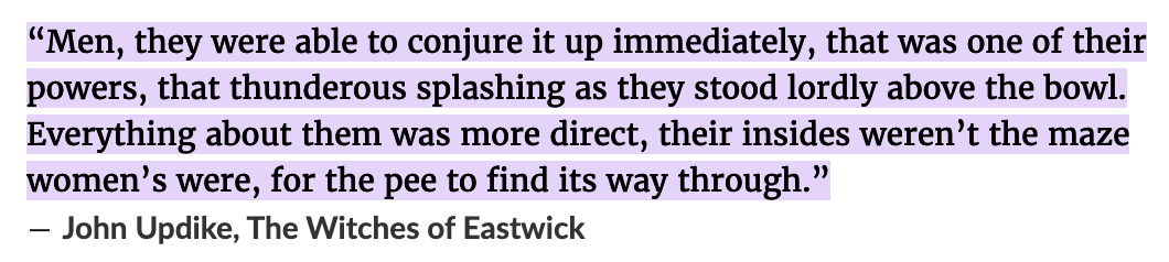 “Men, they were able to conjure it up immediately, that was one of their powers... Everything about them was more direct, their insides weren’t the maze women’s were, for the pee to find its way through.”