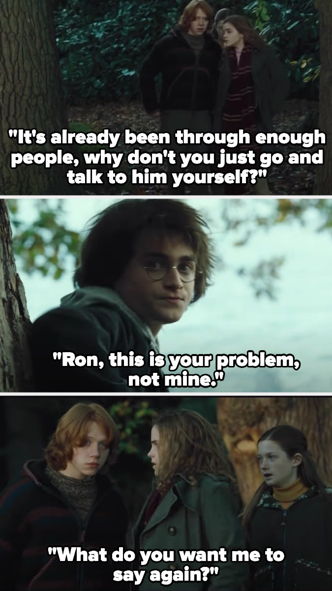 Hermione walks up to Harry with Ron, telling Ron &quot;it&#x27;s already been through enough people, why don&#x27;t you just go and talk to him yourself? Ron, this is your problem, not mine. What do you want me to say again?&quot;