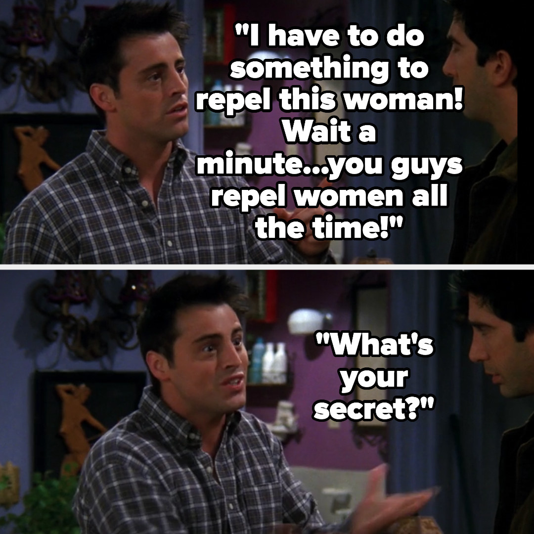 On Friends, Joey says &quot;I have to do something to repel this woman! Wait a minute...you guys repel women all the time! What&#x27;s your secret?&quot; to Ross and Chandler