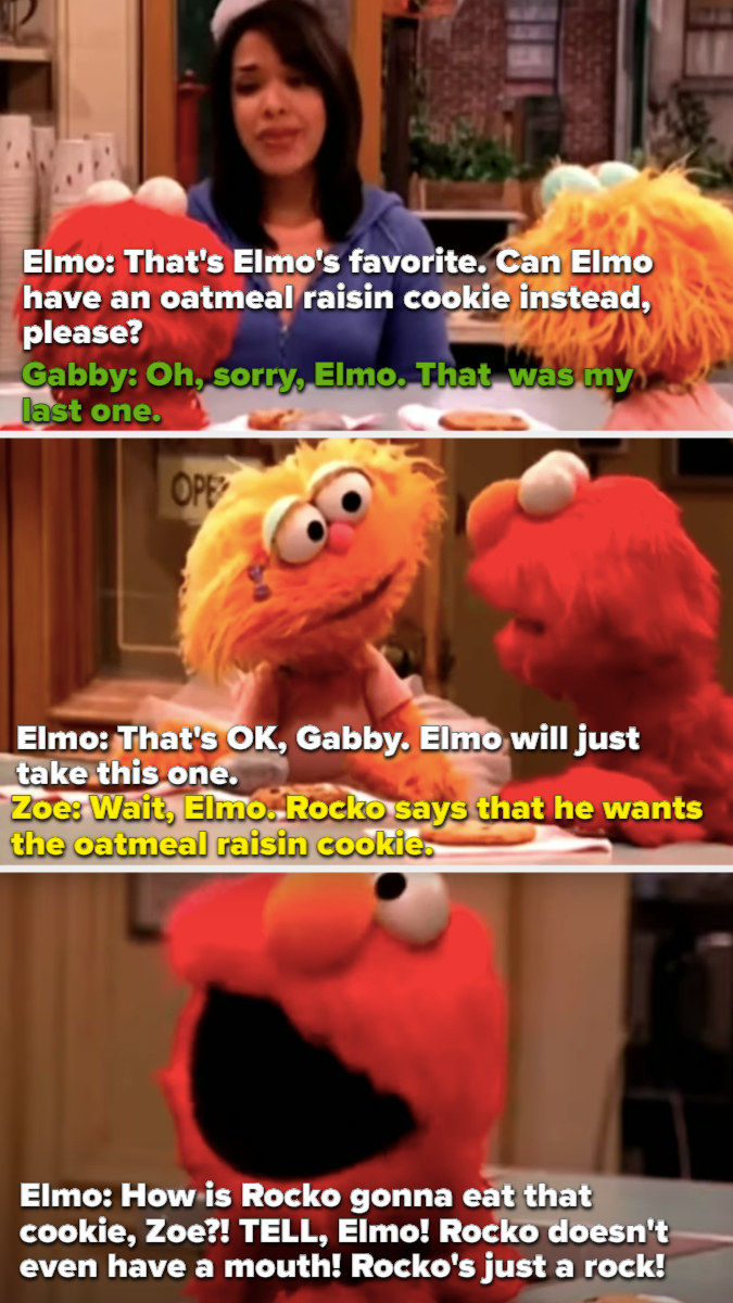 Rocko has already claimed the last oatmeal raising cookie, so Elmo asks Zoe if he can have it, but she says it&#x27;s Rocko&#x27;s. And then Elmo loses it and says, &quot;Rocko is just a rock!!&quot;