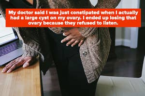 My doctor said I was just constipated when I actually had a large cyst on my ovary. I ended up losing that ovary because they refused to listen