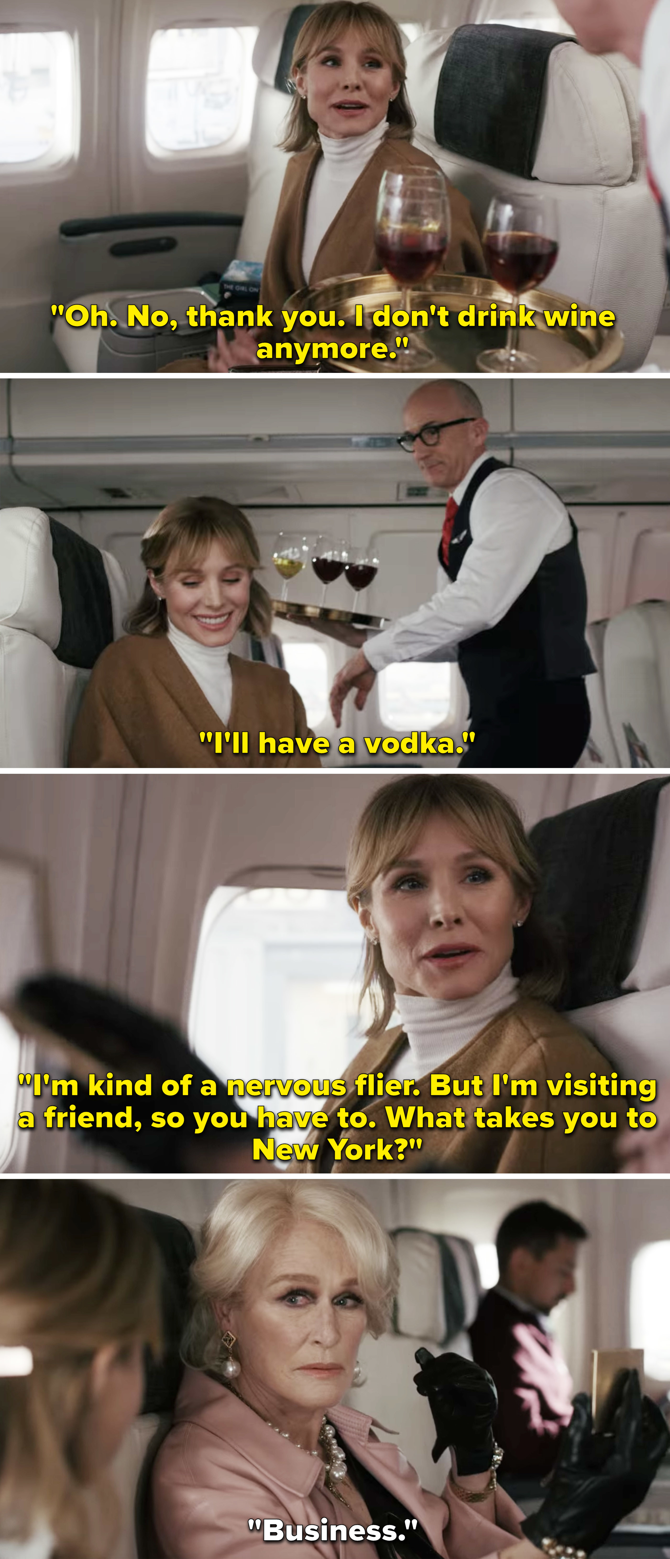 Anna, who is on a plane, saying she doesn&#x27;t drink wine anymore, but will have vodka and then asking her seat neighbor, who is played by Glenn Close, why she&#x27;s going to NYC