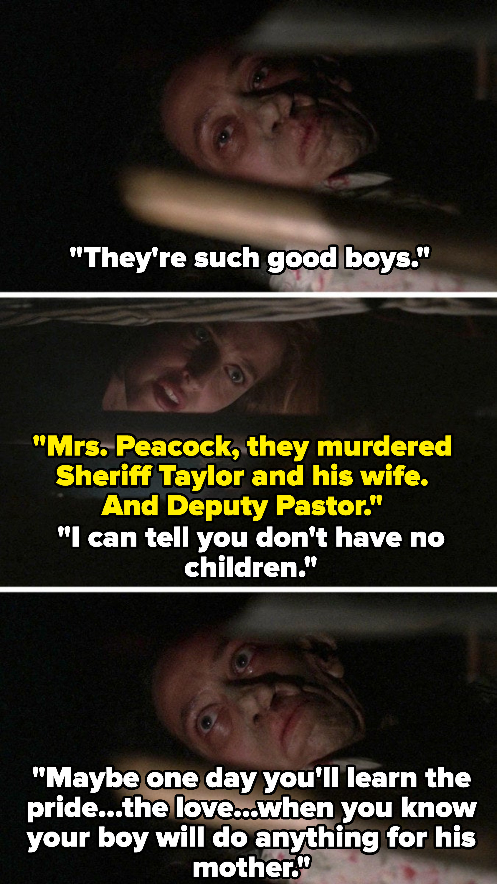 Peacock calls her sons good boys and Scully says they killed the sheriff, his wife, and a deputy. Peacock says &quot;I can tell you don&#x27;t have no children. Maybe one day you&#x27;ll learn the pride, the love, when you know your boy will do anything for his mother.&quot;