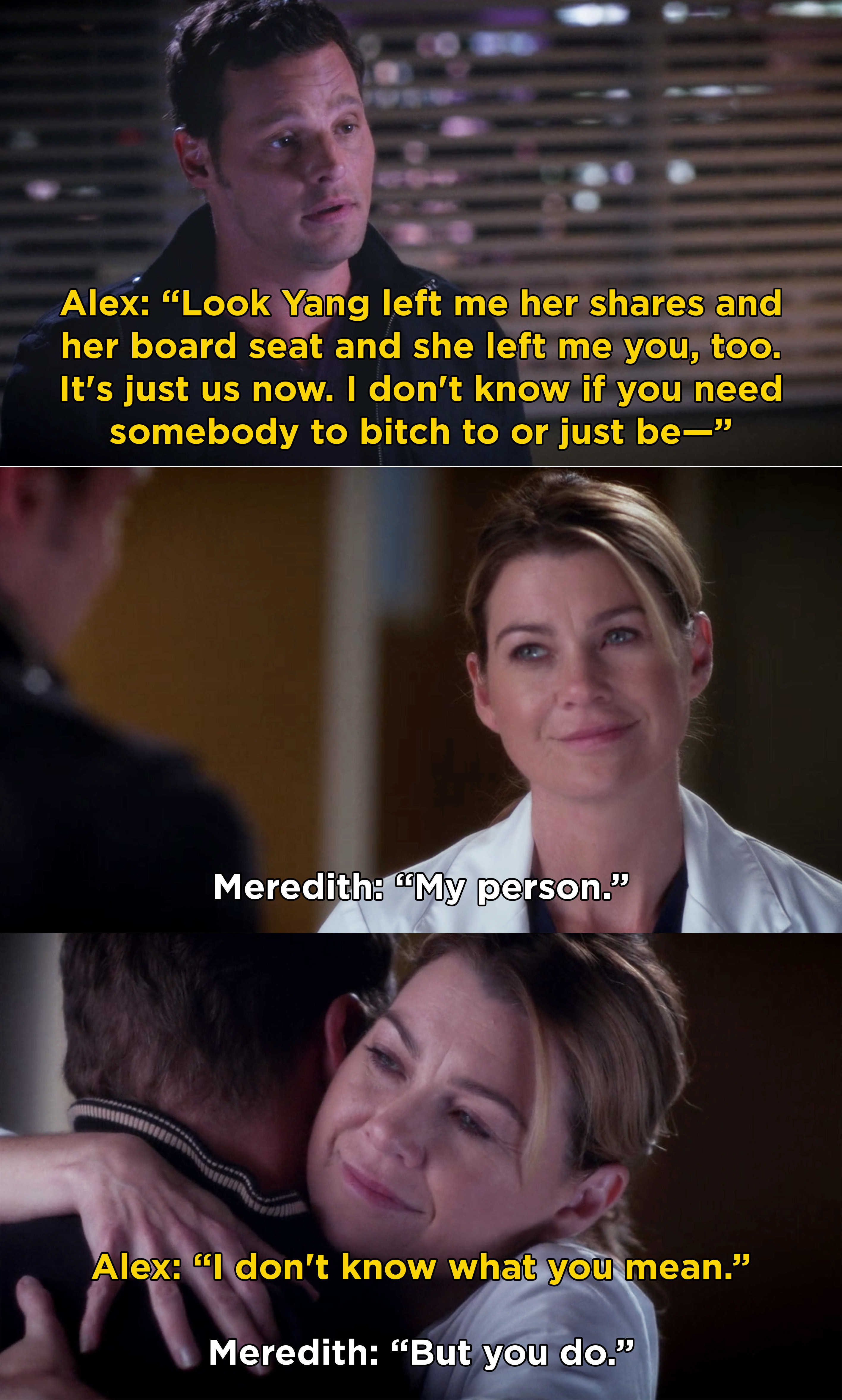 Alex: &quot;Yang left me her shares and board sheet and she left me you too, it&#x27;s just us now, and I don&#x27;t know if you need somebody to bitch at or just be-&quot; Meredith: &quot;My person,&quot; Alex: &quot;I don&#x27;t know what you mean,&quot; Meredith: &quot;But you do,&quot; they hug
