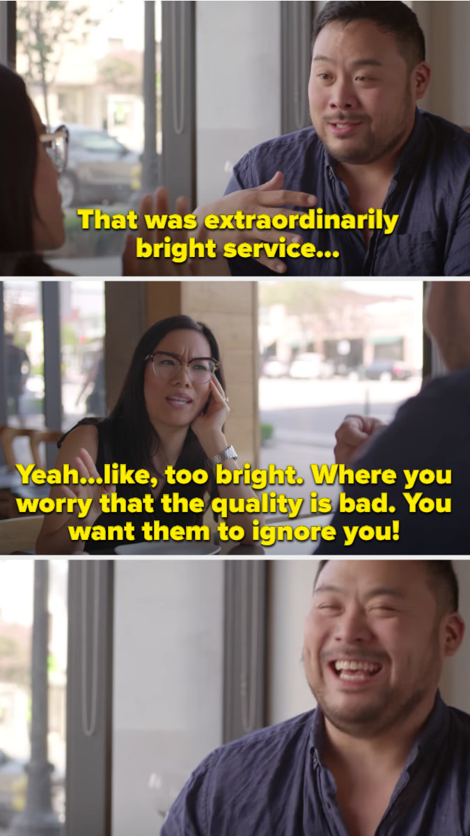 David Chang eating a restaurant and admitting that the service is &quot;bright,&quot; with guest Ali Wong. Ali says, &quot;Yeah...like, too bright. Where you worry that the quality is bad. you want them to ignore you!&quot; and David laughs