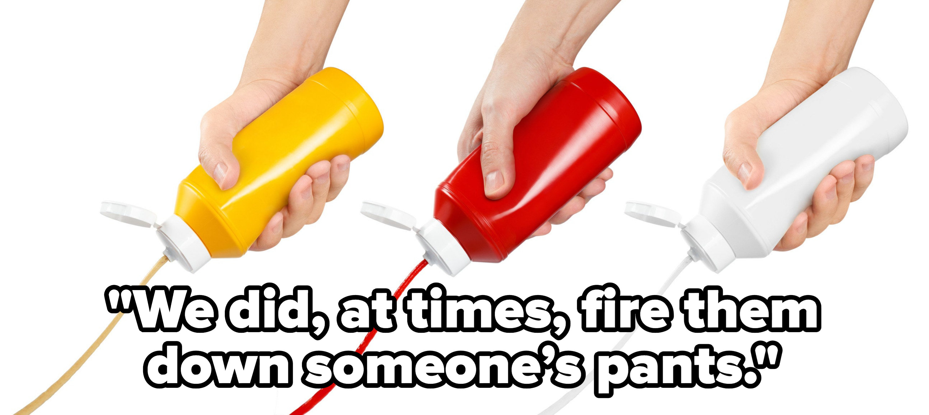 &quot;we did, at times, fire them down someone’s pants&quot; over hands squeezing bottles of condiments