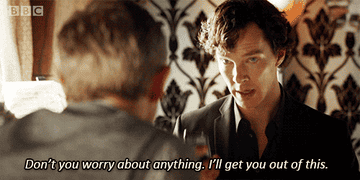 Sherlock Holmes telling John Watson in BBC&#x27;s Sherlock, &quot;Don&#x27;t worry about anything, I&#x27;ll get you out of this&quot;