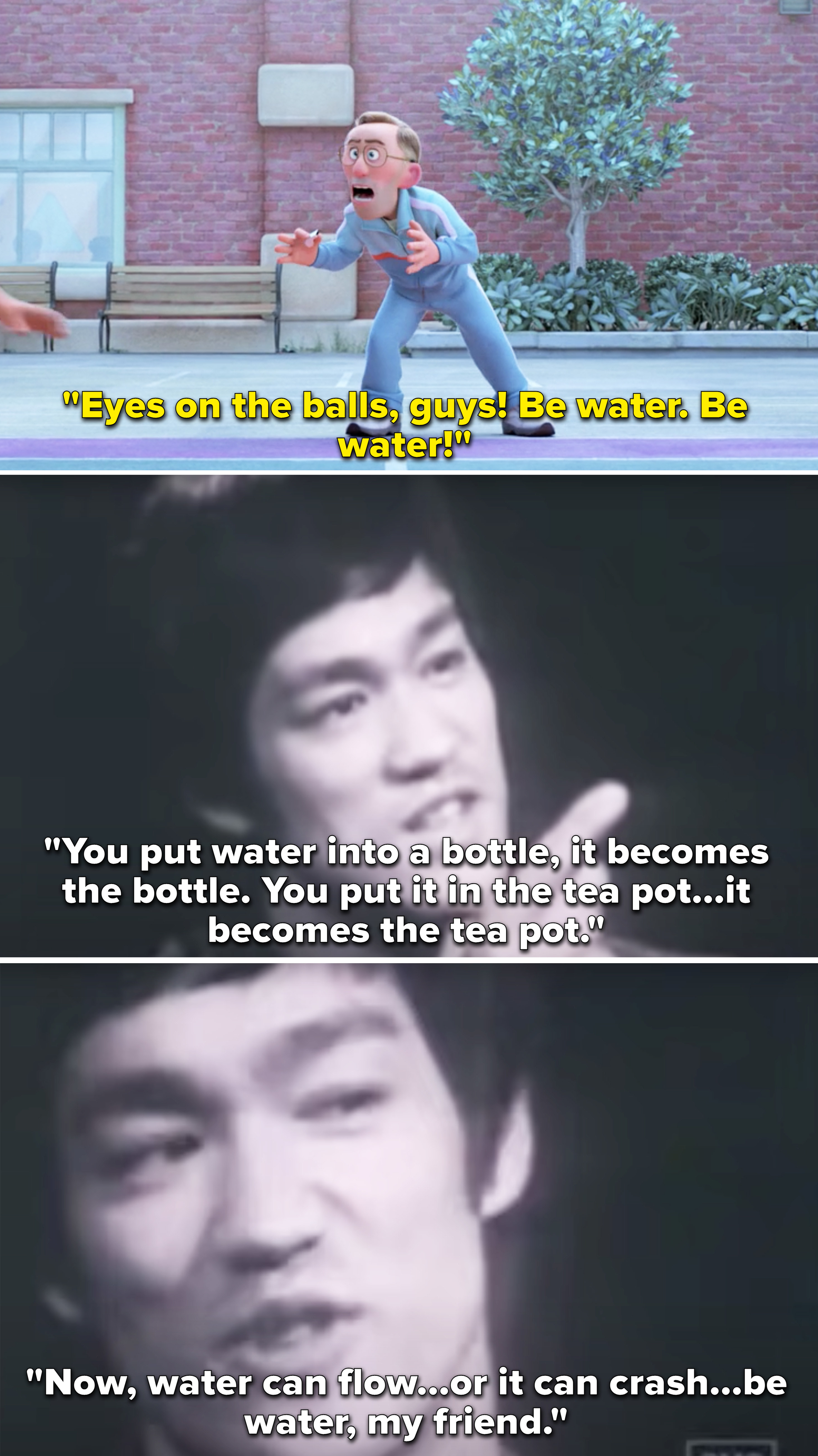 Bruce Lee saying that everyone should be like water because water can flow and it can crash and it also blends in