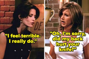 On Friends, Monica says, I feel terrible, I really do, and Rachel says, Oh, Im sorry, did my back hurt your knife