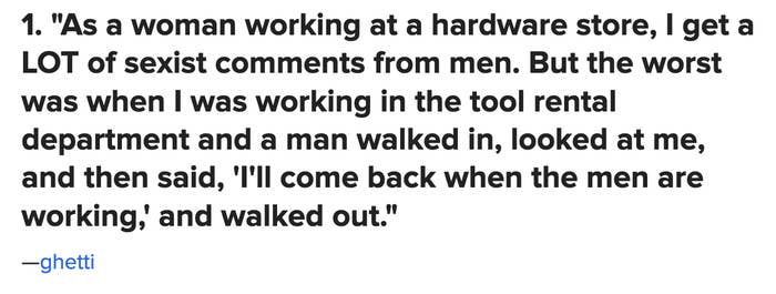 &quot;As a woman working at a hardware store, I get a LOT of sexist comments ...the worst was when I was working in the tool rental department and a man walked in, looked at me, and then said, &#x27;I&#x27;ll come back when the men are working,&#x27; and walked out&quot;
