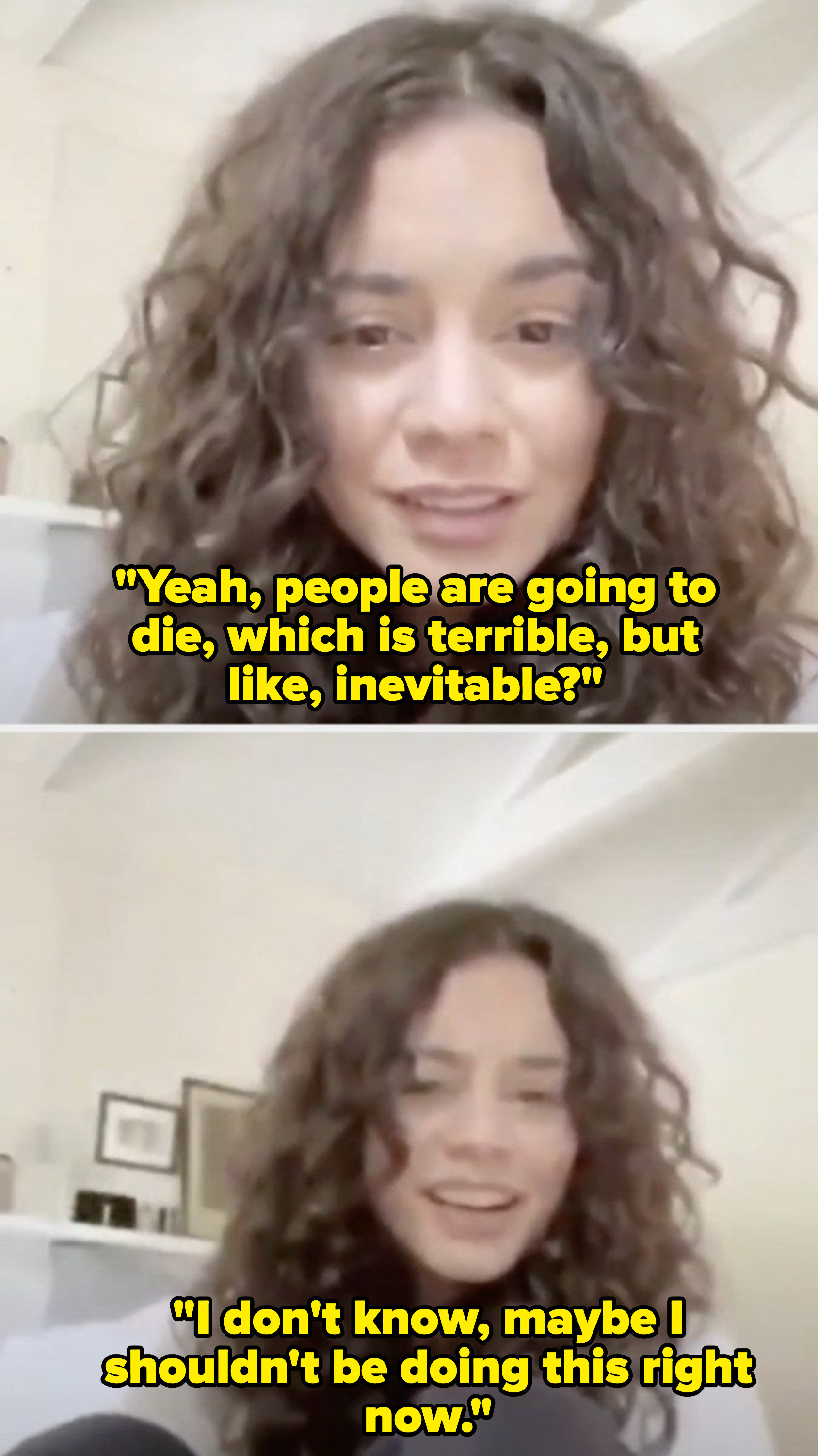 Top: Vanessa Hudgens says &quot;Yeah, people are going to die, which is terrible, but like, inevitable?&quot; Bottom: Vanessa Hudgens says &quot;I don&#x27;t know, maybe I shouldn&#x27;t be doing this right now.&quot;