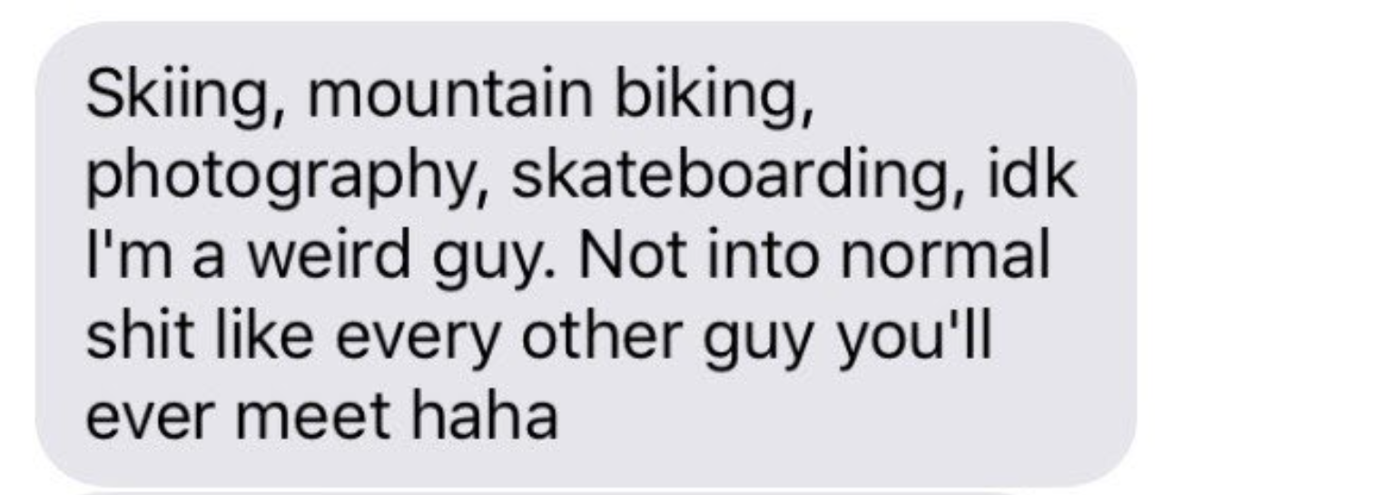 &quot;skiing, mountain biking, photography, skateboarding, idk i&#x27;m a weird guy. not into normal shit like every other guy you&#x27;ll ever meet haha&quot;