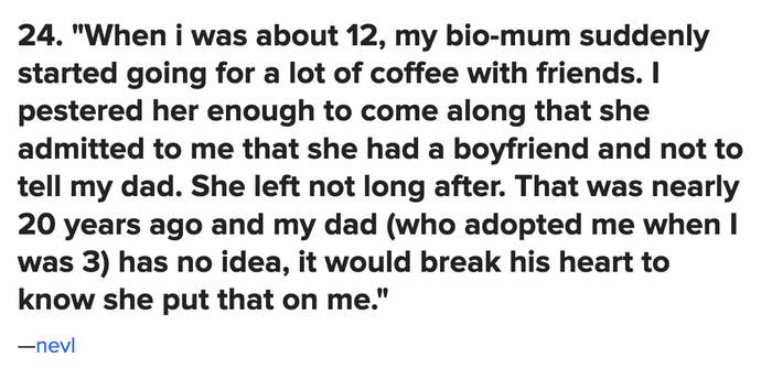 &quot;When I was 12, my bio-mum suddenly started going for a lot of coffee with friends ... she admitted to me that she had a boyfriend and not to tell my dad. She left not long after. That was nearly 20 years ago and my dad has no idea&quot;