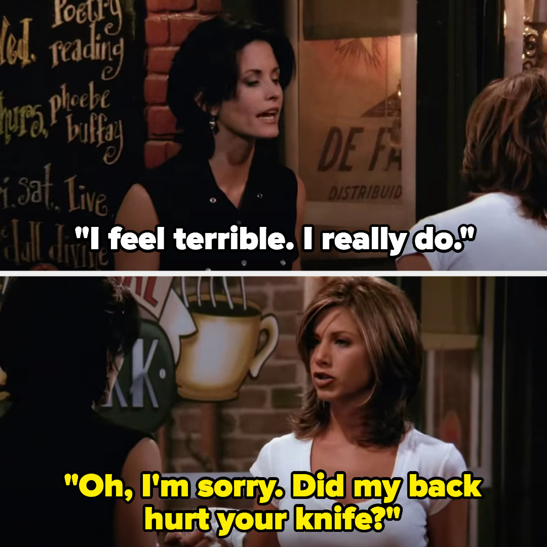 on Friends, Monica says &quot;I feel terrible, I really do&quot; and rachel replies &quot;oh, i&#x27;m sorry. did my back hurt your knife?&quot;