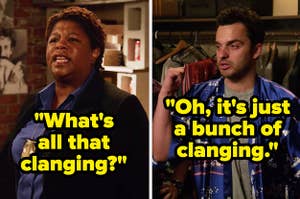 In a scene from New Girl, someone asks, What is all that clanging, and Nick says, Oh, its just a bunch of clanging