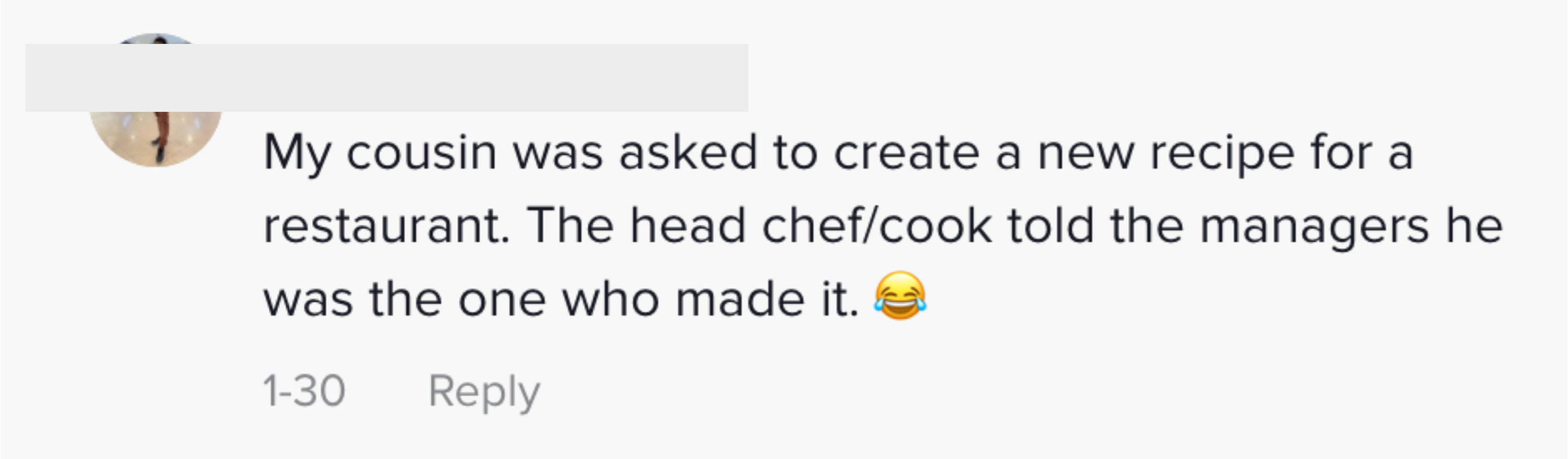 My cousin was asked to create a new recipe for a restaurant. The head chef/cook told the managers he was the one who made it