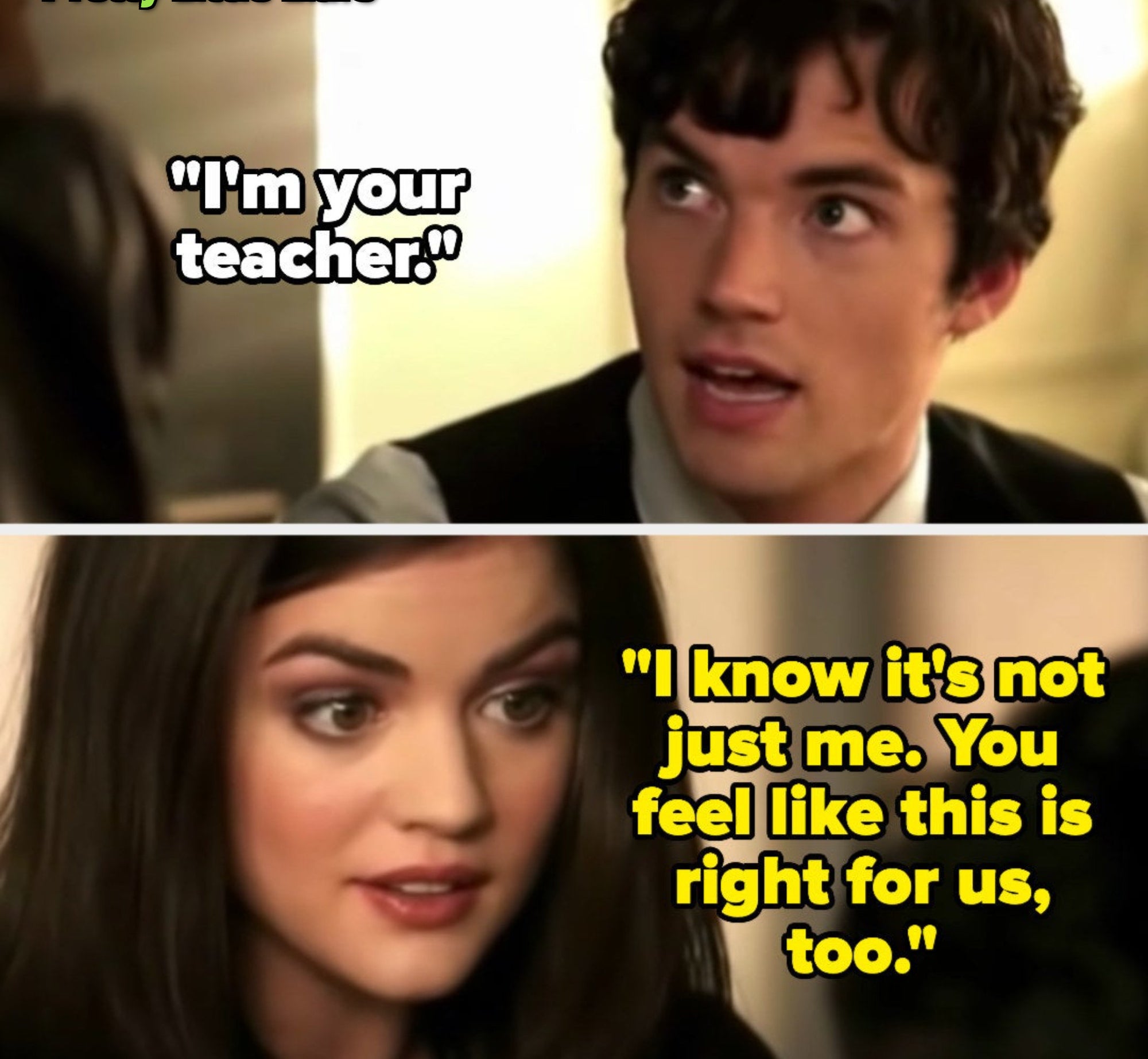 in &quot;Pretty Little Liars,&quot; Ezra tells Aria he&#x27;s her teacher, and she says she knows it&#x27;s not just her, and he feels like this is right for them too