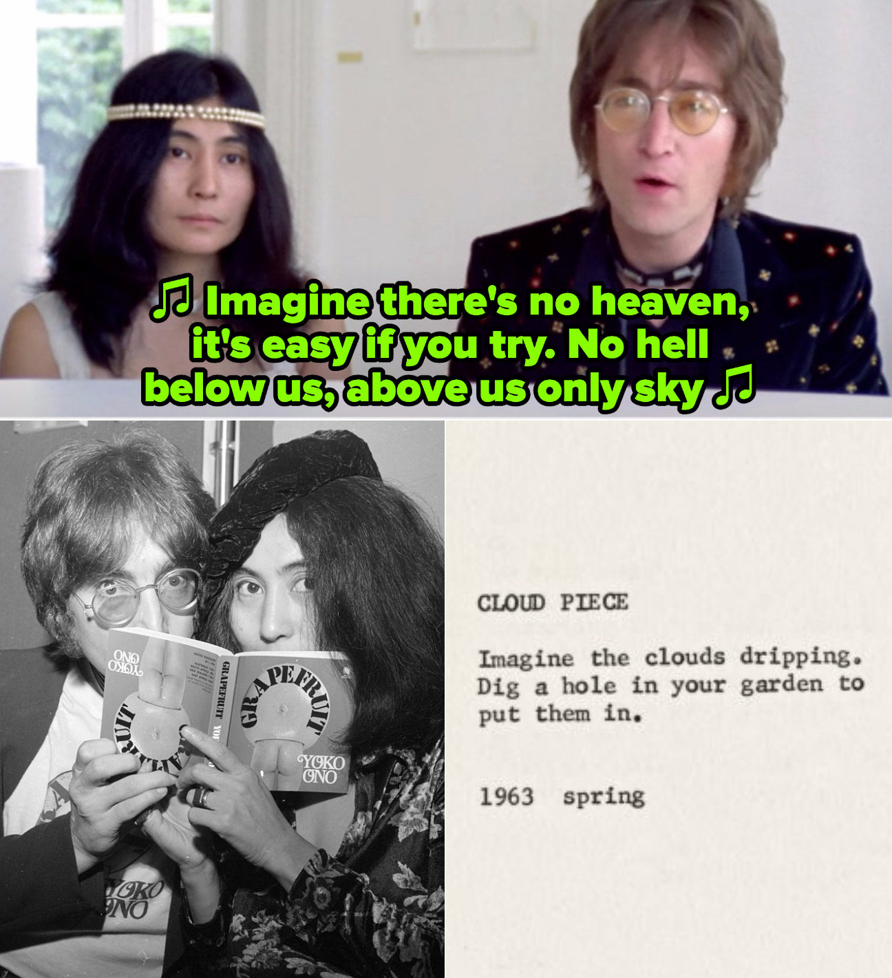 Lennon and Ono in the &quot;Imagine&quot; music video from 1971; Lennon and Ono at a &quot;Grapefruit&quot; book signing; An an excerpt from Ono&#x27;s poem &quot;Cloud Piece&quot; that reads: &quot;Imagine the clouds dripping. Dig a hole in your garden to put them in&quot;