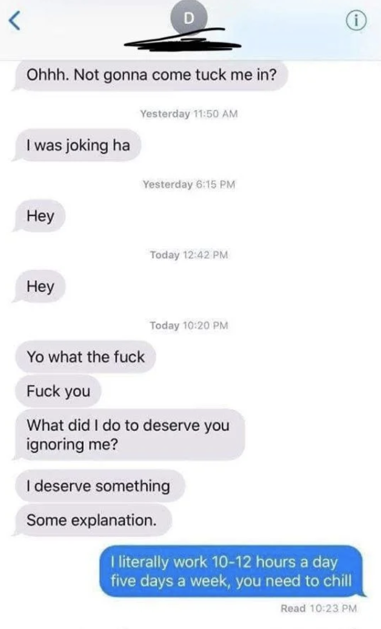 guy says &quot;not gonna tuck me in&quot; then keeps messaging, all over the course of 2 days, then saying &quot;f you&quot; and &quot;what did I do to deserve you ignoring me?&quot; the woman replies she works 10-12 hour days