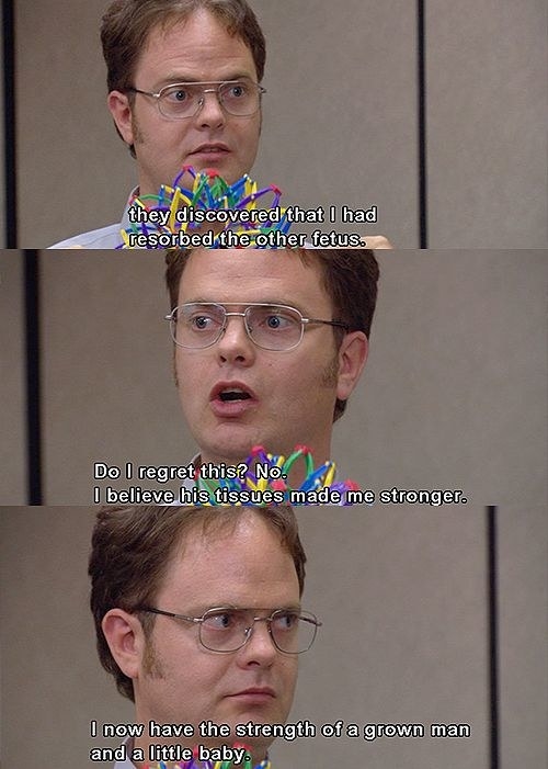 Dwight says, &quot;They discovered that I had resorbed the other fetus. Do I regret this? No. I believe his tissues made me stronger. I now have the strength of a grown man and a little baby.&quot;