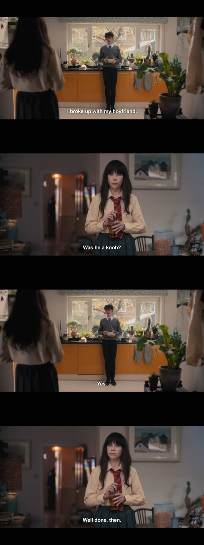 Charlie stands in the kitchen and says, "I broke up with my boyfriend." Tori asks, "Was he a knob?" to which Charlie replies, "Yes." Tori raises her eyebrows and says, "Well done, then."