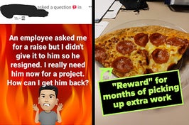 post from employer saying their employee asked for raise and they refused, so the employee quit and now the employer needs him, and two slicesof pizza labled "'Reward' for months of picking up extra work"
